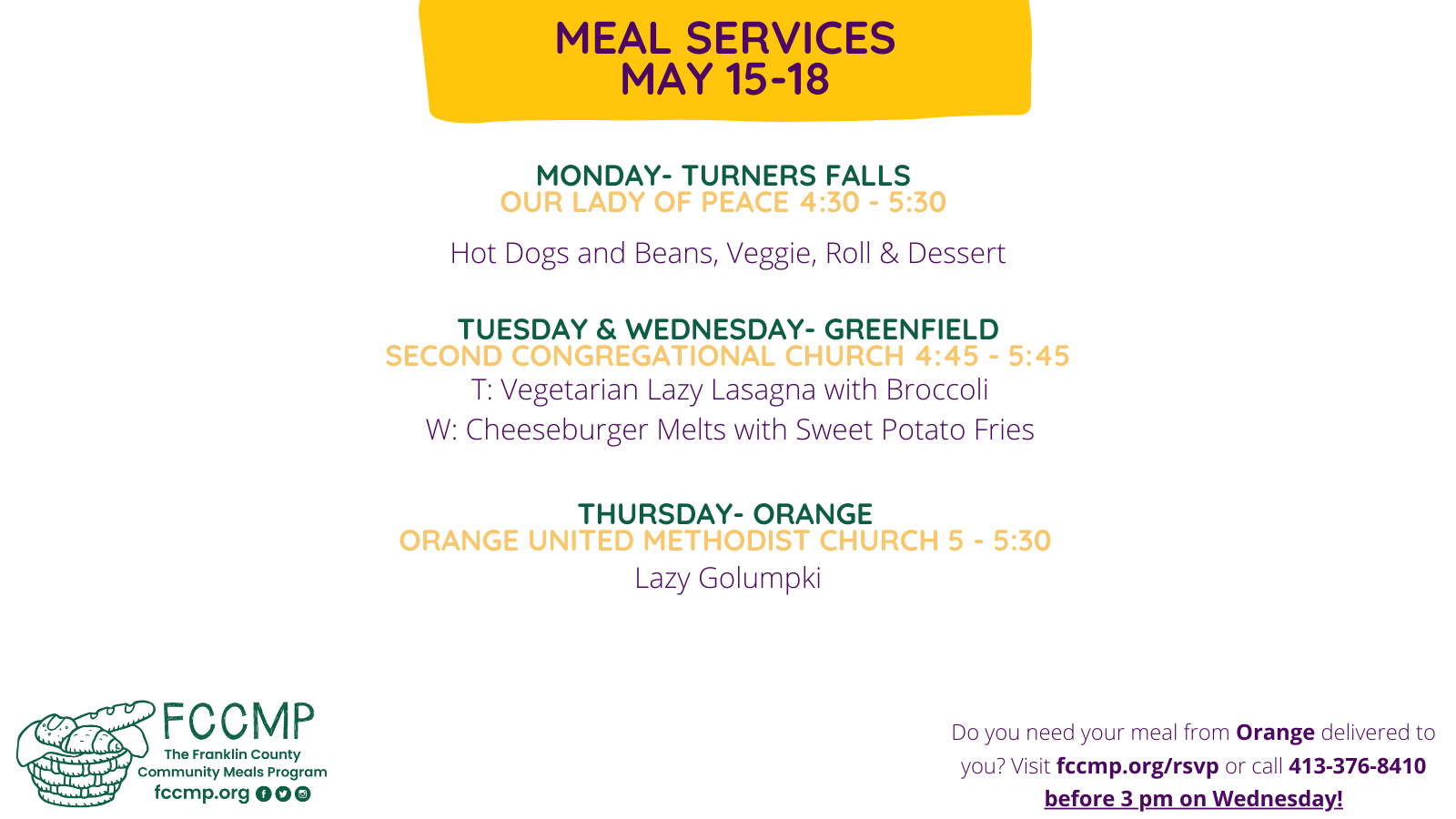Meal Services May 15-18: Monday at Our Lady of Peace Church in Turners Falls, 4:30-5:30: Hot Dogs and Beans, Veggie, Roll & Dessert Tuesday and Wednesday at Second Congregational Church in Greenfield, 4:45-5:45: T: Vegetarian Lazy Lasagna with Broccoli W: Cheeseburger Melts with Sweet Potato Fries Thursday, Orange United Methodist Church, 5-5:30: Lazy Golumpki Do you need your meal from Orange or delivered to you? Visit fccmp.org/rsvp or call 413-376-8410 before 3 pm this Wednesday!
